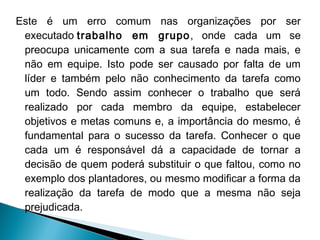 Este é um erro comum nas organizações por ser
executado trabalho em grupo, onde cada um se
preocupa unicamente com a sua tarefa e nada mais, e
não em equipe. Isto pode ser causado por falta de um
líder e também pelo não conhecimento da tarefa como
um todo. Sendo assim conhecer o trabalho que será
realizado por cada membro da equipe, estabelecer
objetivos e metas comuns e, a importância do mesmo, é
fundamental para o sucesso da tarefa. Conhecer o que
cada um é responsável dá a capacidade de tornar a
decisão de quem poderá substituir o que faltou, como no
exemplo dos plantadores, ou mesmo modificar a forma da
realização da tarefa de modo que a mesma não seja
prejudicada.

 