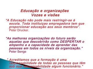 Educação e organizações
Vozes e visões
“A Educação não pode mais restringir-se à
escola. Toda instituiçao empregadora tem que
proporcionar educação aos seus membros”.
Peter Drucker.
“As melhores organizações do futuro serão
aquelas que descobrirão como DESPERTAR o
empenho e a capacidade de aprender das
pessoas em todos os níveis da organização.”
Peter Senge
“ Acreditamos que a formação é uma
responsabilidade de todas as pessoas que têm
sob sua responsabilidade algum funcionário.”

 