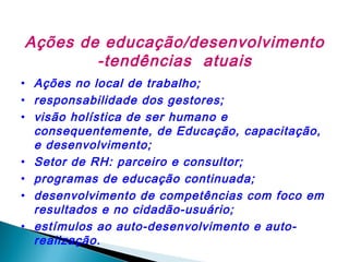 Ações de educação/desenvolvimento
-tendências atuais
• Ações no local de trabalho;
• responsabilidade dos gestores;
• visão holística de ser humano e
consequentemente, de Educação, capacitação,
e desenvolvimento;
• Setor de RH: parceiro e consultor;
• programas de educação continuada;
• desenvolvimento de competências com foco em
resultados e no cidadão-usuário;
• estímulos ao auto-desenvolvimento e autorealização.

 