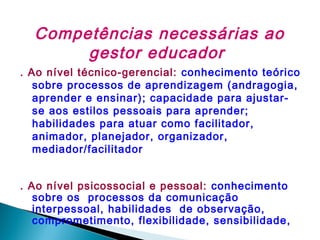 Competências necessárias ao
gestor educador
. Ao nível técnico-gerencial: conhecimento teórico
sobre processos de aprendizagem (andragogia,
aprender e ensinar); capacidade para ajustarse aos estilos pessoais para aprender;
habilidades para atuar como facilitador,
animador, planejador, organizador,
mediador/facilitador
. Ao nível psicossocial e pessoal: conhecimento
sobre os processos da comunicação
interpessoal, habilidades de observação,
comprometimento, flexibilidade, sensibilidade,

 
