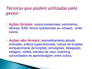



Ações formais: cursos presenciais, seminários,
oficinas, EAD, fóruns (presenciais ou virtuais), entre
outros.
Ações não-formais: aconselhamento,estudo
orientado, prática supervisionada, rodízio de funções,
enriquecimento de funções; simulações, delegação,
estágios, visitas, estudos de caso, coaching,
comunidades de aprendizagem, entre outros.

 