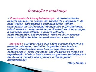 - O processo de inovação/mudança é desencadeado
quando pessoas ou grupos, em função do alargamento de
suas visões, paradigmas e conhecimentos tomam
consciência da inadequação de aspectos organizacionais,
relacionados ao empreendimento, à estrutura, à tecnologia,
a situações específicas, à cultura (atitudes,
comportamentos, desempenhos, tanto no nível pessoal
como social) e decidem empenhar-se em superá-la.
-Inovação : qualquer coisa que altera substancialmente a
maneira pela qual o trabalho de gestão é realizado ou
modifica significativamente formas organizacionais
costumeiras e, como resultado, faz progredir as metas da
organização. Muda a forma como os gestores trabalham e o
faz de uma maneira que aprimora o desempenho
organizacional.
(Gary Hamel )

 