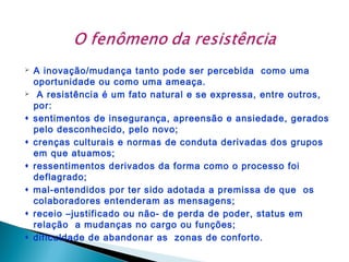 










A inovação/mudança tanto pode ser percebida como uma
oportunidade ou como uma ameaça.
A resistência é um fato natural e se expressa, entre outros,
por:
sentimentos de insegurança, apreensão e ansiedade, gerados
pelo desconhecido, pelo novo;
crenças culturais e normas de conduta derivadas dos grupos
em que atuamos;
ressentimentos derivados da forma como o processo foi
deflagrado;
mal-entendidos por ter sido adotada a premissa de que os
colaboradores entenderam as mensagens;
receio –justificado ou não- de perda de poder, status em
relação a mudanças no cargo ou funções;
dificuldade de abandonar as zonas de conforto.

 