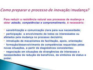 Para reduzir a resistência natural aos processos de mudança e
obter adesão, competências e comprometimento , é necessário:


sensibilização e comunicação clara para sua necessidade;

participação e envolvimento de todos os interessados ou
afetados pela mudança no processo decisório;




introdução de mecanismos de facilitação, apoio, orientação;

formação/desenvolvimento de competências requeridas pelas
novas situações, a partir de diagnósticos consistentes;


negociação em situações de divergências de interesses e
necessidades de redução de benefícios, de símbolos de status e
poder.


 