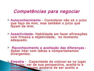 Competências para negociar
 Autoconhecimento - Considerar não só o juízo
que faço de mim, mas também o juízo que
fazem de mim.
 Assertividade- Habilidade em fazer afirmações
com firmeza e objetividade, no momento
adequado.
 Reconhecimento e aceitação das diferenças Saber lidar com idéias e comportamentos
divergentes.
 Empatia - Capacidade de colocar-se no lugar
do outro; ver de sua perspectiva, aceitá-lo e
respeitá-lo como gostaria de ser aceito e

 
