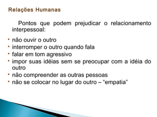 Relações Humanas

Pontos que podem prejudicar o relacionamento
interpessoal:







não ouvir o outro
interromper o outro quando fala
falar em tom agressivo
impor suas idéias sem se preocupar com a idéia do
outro
não compreender as outras pessoas
não se colocar no lugar do outro – “empatia”

 