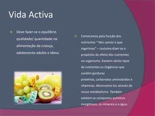Vida Activa
   Deve fazer-se o equilíbrio
                                     Comecemos pela função dos
    qualidade/ quantidade na
                                      nutrientes “ Nós somos o que
    alimentação da criança,
                                      ingerimos” – costuma dizer-se a
    adolescente adulto e idoso.       propósito do efeito dos nutrientes
                                      no organismo. Existem vários tipos
                                      de nutrientes os Orgânicos que
                                      contêm gorduras
                                      proteínas, carbonatos aminoácidos e
                                      vitaminas. Absorvemo-los através do
                                      nosso metabolismo. Também
                                      existem os compostos químicos
                                      inorgânicos, os minerais e a água.
 