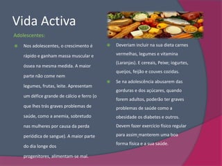 Vida Activa
Adolescentes:
   Nos adolescentes, o crescimento é          Deveriam incluir na sua dieta carnes

    rápido e ganham massa muscular e            vermelhas, legumes e vitamina
                                                (Laranjas). E cereais, Peixe; iogurtes,
    óssea na mesma medida. A maior
                                                queijos, feijão e couves cozidas.
    parte não come nem
                                               Se na adolescência abusarem das
    legumes, frutas, leite. Apresentam
                                                gorduras e dos açúcares, quando
    um défice grande de cálcio e ferro (o
                                                forem adultos, poderão ter graves
    que lhes trás graves problemas de           problemas de saúde como a
    saúde, como a anemia, sobretudo             obesidade os diabetes e outros.
    nas mulheres por causa da perda             Devem fazer exercício físico regular

    periódica de sangue). A maior parte         para assim manterem uma boa
                                                forma física e a sua saúde.
    do dia longe dos

    progenitores, alimentam-se mal.
 