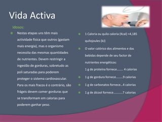 Vida Activa
Idosos:
   Nestas etapas uns têm mais                  1 Caloria ou quilo caloria (Kcal) =4,185
    actividade física que outros (gastam         quilojoules (kJ)
    mais energia), mas o organismo
                                                O valor calórico dos alimentos e das
    necessita das mesmas quantidades
                                                 bebidas depende de seu factor de
    de nutrientes. Devem restringir a
                                                 nutrientes energéticos:
    ingestão de gorduras, sobretudo as
                                                 1 g de proteína fornece…….. 4 calorias
    poli saturadas para poderem
    proteger o sistema cardiovascular.          1 g de gordura fornece………9 calorias

    Para os mais fracos é o contrário, são      1 g de carbonatos fornece…4 calorias

    frágeis devem comer gorduras que            1 g de álcool fornece…………7 calorias
    se transformam em calorias para
    poderem ganhar peso.
 