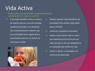 Vida Activa
    Relato sobre uma alimentação moderada/saudável;
    Equilíbrio entre o corpo e o espírito:
     O principal equilíbrio entre o corpo e      Destaco apenas 3 dos benefícios da
      do espírito procura uma alimentação          actividade física embora eles sejam
      saudável associada a um desporto,            quase infinitos:
      não necessariamente violento mas            melhorar o equilíbrio emocional;
      uma actividade física regular pois a        elevar a auto-estima, que é o juízo
      inactividade pode ser um factor de           que cada pessoa faz acerca do seu
      risco para a saúde.                          valor pessoal ou da sua competência
                                                   na realização das tarefas da vida;

                                                  reduzir o stress, a ansiedade e os
                                                   sintomas de depressão
 