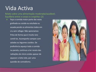 Vida Activa
Relato sobre uma alimentação moderada/saudável;
Equilíbrio entre o corpo e o espírito: (2)
   Faço a comida maior parte das vezes
    grelhada ou cozida ou estufada ou
    assada pondo os alimentos todos em
    cru sem refogar. Não apreciamos
    fritos de forma que é muito raro
    comê-los. Acompanho sempre com
    saladas ou legumes cozidos. De
    preferência aqueço toda a comida
    na panela, continuo a ter receio das
    radiações do micro ondas apesar de
    aquecer o leite nele, por uma
    questão de comodismo.
 