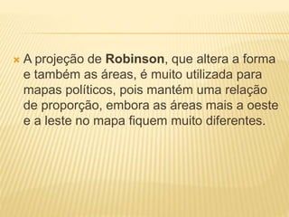  A projeção de Robinson, que altera a forma
e também as áreas, é muito utilizada para
mapas políticos, pois mantém uma relação
de proporção, embora as áreas mais a oeste
e a leste no mapa fiquem muito diferentes.
 
