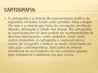 CARTOGRAFIA:
 A cartografia é a ciência da representação gráfica da
superfície terrestre, tendo como produto final o mapa.
Ou seja, é a ciência que trata da concepção, produção,
difusão, utilização e estudo dos mapas. Na cartografia,
as representações de área podem ser acompanhadas de
diversas informações, como símbolos, cores, entre
outros elementos. A cartografia é essencial para o
ensino da Geografia e tornou-se muito importante na
educação contemporânea, tanto para as pessoas
atenderem às necessidades do seu cotidiano quanto
para estudarem o ambiente em que vivem.
 