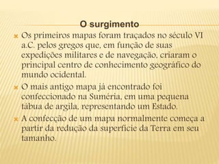 O surgimento
 Os primeiros mapas foram traçados no século VI
a.C. pelos gregos que, em função de suas
expedições militares e de navegação, criaram o
principal centro de conhecimento geográfico do
mundo ocidental.
 O mais antigo mapa já encontrado foi
confeccionado na Suméria, em uma pequena
tábua de argila, representando um Estado.
 A confecção de um mapa normalmente começa a
partir da redução da superfície da Terra em seu
tamanho.
 