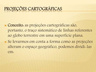 PROJEÇÕES CARTOGRÁFICAS
 Conceito: as projeções cartográficas são,
portanto, o traço sistemático de linhas referentes
ao globo terrestre em uma superfície plana.
 Se levarmos em conta a forma como as projeções
alteram o espaço geográfico, podemos dividi-las
em:
 