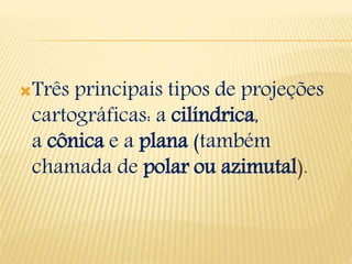 Três principais tipos de projeções
cartográficas: a cilíndrica,
a cônica e a plana (também
chamada de polar ou azimutal).
 