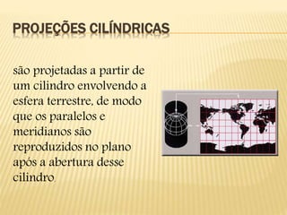 PROJEÇÕES CILÍNDRICAS
são projetadas a partir de
um cilindro envolvendo a
esfera terrestre, de modo
que os paralelos e
meridianos são
reproduzidos no plano
após a abertura desse
cilindro.
 