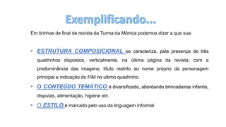 Em tirinhas de final de revista da Turma da Mônica podemos dizer a que sua:
• ESTRUTURA COMPOSICIONAL se caracteriza, pela presença de três
quadrinhos dispostos, verticalmente, na última página da revista; com a
predominância das imagens; título restrito ao nome próprio da personagem
principal e indicação do FIM no último quadrinho.
• O CONTEÚDO TEMÁTICO é diversificado, abordando brincadeiras infantis,
disputas, alimentação, higiene etc.
• O ESTILO é marcado pelo uso da linguagem informal.
 