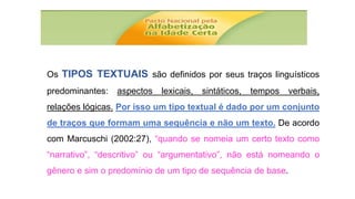 Os TIPOS TEXTUAIS são definidos por seus traços linguísticos
predominantes: aspectos lexicais, sintáticos, tempos verbais,
relações lógicas. Por isso um tipo textual é dado por um conjunto
de traços que formam uma sequência e não um texto. De acordo
com Marcuschi (2002:27), “quando se nomeia um certo texto como
“narrativo”, “descritivo” ou “argumentativo”, não está nomeando o
gênero e sim o predomínio de um tipo de sequência de base.
 