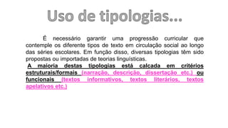 É necessário garantir uma progressão curricular que
contemple os diferente tipos de texto em circulação social ao longo
das séries escolares. Em função disso, diversas tipologias têm sido
propostas ou importadas de teorias linguísticas.
A maioria destas tipologias está calcada em critérios
estruturais/formais (narração, descrição, dissertação etc.) ou
funcionais (textos informativos, textos literários, textos
apelativos etc.)
 