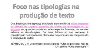 Ora, baseadas em aspectos estruturais e/ou funcionais estas propostas
ou deixam de capturar aspectos da ordem da enunciação ou do
discurso, ou, quando consideram estes aspectos fazem-no de maneira
externa as classificações. Por isso, falham no que concerne à
consideração de importantes elementos do processos de compreensão
e produção de textos.
(BARBOSA, J P. Do professor suposto pelos PCNs ao professor real de
LP: são os PCNs praticáveis?)
 