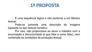 É uma sequência lógica e não pertence a um Gênero
textual.
Pede-se somente uma descrição de imagens
baseada no tipo textual narrativo.
Por isso, não proporciona ao aluno o trabalho com a
enunciação e discursividade (o que falar e como falar), nem
contempla as condições de produção textual.
 