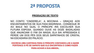 PRODUÇÃO DE TEXTO
NO CONTO “CINDERELA”, A MOCINHA – GRAÇAS AOS
ENCANTAMENTOS DE SUA FADA MADRINHA - CONSEGUE IR
AO BAILE NO QUAL O PRÍNCIPE IRÁ ESCOLHER SUA
FUTURA ESPOSA. QUANDO OUVE AS DOZE BADALADAS
QUE ANUNCIAM O FIM DA MAGIA, ELA SAI APRESSADA E
PERDE UM DOS PÉS DOS SEUS SAPATINHOS DE CRISTAL
NA ESCADARIA DO PALÁCIO.
ESCREVA UMA CARTINHA PARA O PRÍNCIPE CONTANDO-LHE A QUEM
PERTENCE O PÉ DE SAPATO QUE ELE ENCONTROU E COMO FAZER
PARA ACHAR A SUA AMADA.
 