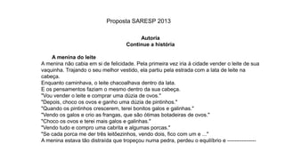 Autoria
Continue a história
A menina do leite
A menina não cabia em si de felicidade. Pela primeira vez iria à cidade vender o leite de sua
vaquinha. Trajando o seu melhor vestido, ela partiu pela estrada com a lata de leite na
cabeça.
Enquanto caminhava, o leite chacoalhava dentro da lata.
E os pensamentos faziam o mesmo dentro da sua cabeça.
"Vou vender o leite e comprar uma dúzia de ovos."
"Depois, choco os ovos e ganho uma dúzia de pintinhos."
"Quando os pintinhos crescerem, terei bonitos galos e galinhas."
"Vendo os galos e crio as frangas, que são ótimas botadeiras de ovos."
"Choco os ovos e terei mais galos e galinhas."
"Vendo tudo e compro uma cabrita e algumas porcas."
"Se cada porca me der três leitõezinhos, vendo dois, fico com um e ..."
A menina estava tão distraída que tropeçou numa pedra, perdeu o equilíbrio e ----------------
Proposta SARESP 2013
 