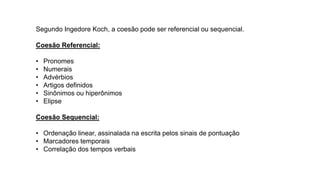 Segundo Ingedore Koch, a coesão pode ser referencial ou sequencial.
Coesão Referencial:
• Pronomes
• Numerais
• Advérbios
• Artigos definidos
• Sinônimos ou hiperônimos
• Elipse
Coesão Sequencial:
• Ordenação linear, assinalada na escrita pelos sinais de pontuação
• Marcadores temporais
• Correlação dos tempos verbais
 