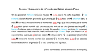 Reconto: “A roupa nova do rei” escrito por Radner, aluno do 3º ano.
Um dia passaram homens vendendo roupas e o rei estava na porta do palácio e os
homens pararam falaram grande rei quer uma roupa e o rei falou sim e o homem abriu a
mala e não havia roupa nenhuma lá dentro mais o rei fingia que tinha uma roupa lá dentro
e o rei falou para o homem faça uma roupa para mim vai ter uma grande festa hoje e o
homem fingia que estava costurando a roupa do quando o homem terminou ele venha ver
a sua roupa como ficou mas não havia nenhuma roupa homem fingia que tinha roupa rei
experimente a sua roupa rei saiu do palácio e subiu no carro e as pessoas falaram olha
o rei e tinha uma menina no meio das pessoas e a menina, falou o rei e as pessoas
falaram todos fomos enganados e o saiu correndo para o palácio.
(Texto normatizado apenas em relação à ortografia)
 