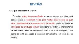 1. O que é revisar um texto?
É torná-lo objeto de nossa reflexão, é pensar sobre o que foi ou está
sendo escrito e encontrar meios para melhor dizer o que se quer
dizer, reelaborando e reescrevendo o já escrito, tendo por base as
condições de produção textual (considerar os leitores/ interlocutores
de seu texto, refletir se seu escrito atende as suas intenções, bem
como se está adequado à situação comunicativa em que ele se
insere).
 