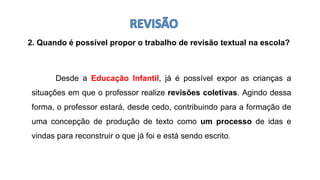 2. Quando é possível propor o trabalho de revisão textual na escola?
Desde a Educação Infantil, já é possível expor as crianças a
situações em que o professor realize revisões coletivas. Agindo dessa
forma, o professor estará, desde cedo, contribuindo para a formação de
uma concepção de produção de texto como um processo de idas e
vindas para reconstruir o que já foi e está sendo escrito.
 