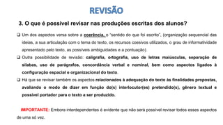 3. O que é possível revisar nas produções escritas dos alunos?
 Um dos aspectos versa sobre a coerência, o “sentido do que foi escrito”, (organização sequencial das
ideias, a sua articulação com o tema do texto, os recursos coesivos utilizados, o grau de informatividade
apresentado pelo texto, as possíveis ambiguidades e a pontuação).
 Outra possibilidade de revisão: caligrafia, ortografia, uso de letras maiúsculas, separação de
sílabas, uso de parágrafos, concordância verbal e nominal, bem como aspectos ligados à
configuração espacial e organizacional do texto.
 Há que se revisar também os aspectos relacionados à adequação do texto às finalidades propostas,
avaliando o modo de dizer em função do(s) interlocutor(es) pretendido(s), gênero textual e
possível portador para o texto a ser produzido.
IMPORTANTE: Embora interdependentes é evidente que não será possível revisar todos esses aspectos
de uma só vez.
 