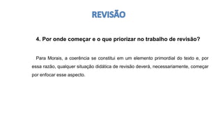 4. Por onde começar e o que priorizar no trabalho de revisão?
Para Morais, a coerência se constitui em um elemento primordial do texto e, por
essa razão, qualquer situação didática de revisão deverá, necessariamente, começar
por enfocar esse aspecto.
 
