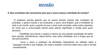 6. Que condições são necessárias para que o aluno exerça a atividade de revisão?
O professor precisa garantir que os alunos tenham clareza das condições de
produção: o gênero textual a ser produzido, a quem será dirigido, qual a finalidade do
texto a ser escrito, qual o suporte em que o texto será veiculado, entre outros aspectos,
de modo que a comunicação escrita pode adquirir significado e função para quem
escreveu.
Levar o aluno a participar de atividades sistemáticas de reflexão sobre a
linguagem escrita e sua notação, de modo a ampliar o domínio sobre seus usos e formas
características.
Possibilitar aos alunos o acesso à leitura de uma grande quantidade de textos
bem escritos, permitindo-se, dessa forma, uma maior intimidade com a língua que se
usa para escrever.
 