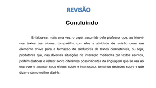 Concluindo
Enfatiza-se, mais uma vez, o papel assumido pelo professor que, ao intervir
nos textos dos alunos, compartilha com eles a atividade de revisão como um
elemento chave para a formação de produtores de textos competentes, ou seja,
produtores que, nas diversas situações de interação mediadas por textos escritos,
podem elaborar e refletir sobre diferentes possibilidades da linguagem que se usa ao
escrever e analisar seus efeitos sobre o interlocutor, tomando decisões sobre o quê
dizer e como melhor dizê-lo.
 
