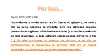 Segundo Bakhtin, (1997, p. 302):
“Aprendemos a moldar nossa fala às formas do gênero e, ao ouvir a
fala do outro, sabemos de imediato, bem nas primeiras palavras,
pressentir-lhe o gênero, adivinhar-lhe o volume (a extensão aproximada
do todo discursivo), a dada estrutura composicional, prever-lhe o fim.
(…) Se não existissem os gêneros do discurso e se não os
dominássemos, se tivéssemos de construir cada um de nossos
enunciados, a comunicação verbal seria quase impossível.”
 