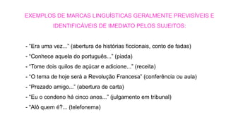 - “Era uma vez...” (abertura de histórias ficcionais, conto de fadas)
- “Conhece aquela do português...” (piada)
- “Tome dois quilos de açúcar e adicione...” (receita)
- “O tema de hoje será a Revolução Francesa” (conferência ou aula)
- “Prezado amigo...” (abertura de carta)
- “Eu o condeno há cinco anos...” (julgamento em tribunal)
- “Alô quem é?... (telefonema)
EXEMPLOS DE MARCAS LINGUÍSTICAS GERALMENTE PREVISÍVEIS E
IDENTIFICÁVEIS DE IMEDIATO PELOS SUJEITOS:
 