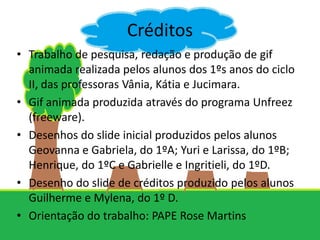 Créditos
• Trabalho de pesquisa, redação e produção de gif
  animada realizada pelos alunos dos 1ºs anos do ciclo
  II, das professoras Vânia, Kátia e Jucimara.
• Gif animada produzida através do programa Unfreez
  (freeware).
• Desenhos do slide inicial produzidos pelos alunos
  Geovanna e Gabriela, do 1ºA; Yuri e Larissa, do 1ºB;
  Henrique, do 1ºC e Gabrielle e Ingritieli, do 1ºD.
• Desenho do slide de créditos produzido pelos alunos
  Guilherme e Mylena, do 1º D.
• Orientação do trabalho: PAPE Rose Martins
 