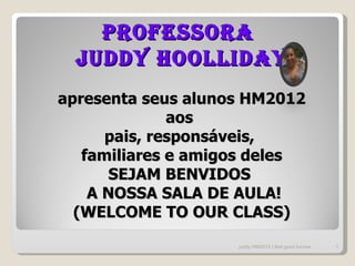 Professora
  Juddy Hoolliday
apresenta seus alunos HM2012
              aos
      pais, responsáveis,
   familiares e amigos deles
       SEJAM BENVIDOS
    A NOSSA SALA DE AULA!
  (WELCOME TO OUR CLASS)
                    juddy HM2012 I feel good turmas   1
 