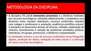 • A disciplina TIC prevê momentos presencias e a distância mediados
por recursos tecnológicos, utilizados didaticamente, e estabelece uma
dinâmica entre estudos individuais, recursos multimídia, trabalho
com colegas e professores e produção acadêmico-científico-cultural.
A disciplina se desenvolve através de leituras, reflexão, elaboração de
sínteses, levantamento e solução de problemas atividades práticas,
individuais, em grupo, presenciais, a distância e autoavaliação.
• As atividades incluem o uso de recursos multimídias como fotografias
digitais, produção de vídeos, utilização de redes sociais e a utilização
de outros recursos tecnológicos.
METODOLOGIA DA DISCIPLINA:
 