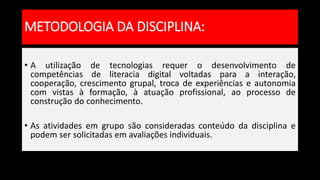 • A utilização de tecnologias requer o desenvolvimento de
competências de literacia digital voltadas para a interação,
cooperação, crescimento grupal, troca de experiências e autonomia
com vistas à formação, à atuação profissional, ao processo de
construção do conhecimento.
• As atividades em grupo são consideradas conteúdo da disciplina e
podem ser solicitadas em avaliações individuais.
METODOLOGIA DA DISCIPLINA:
 