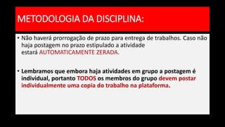 • Não haverá prorrogação de prazo para entrega de trabalhos. Caso não
haja postagem no prazo estipulado a atividade
estará AUTOMATICAMENTE ZERADA.
• Lembramos que embora haja atividades em grupo a postagem é
individual, portanto TODOS os membros do grupo devem postar
individualmente uma copia do trabalho na plataforma.
METODOLOGIA DA DISCIPLINA:
 