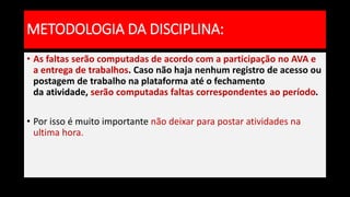 • As faltas serão computadas de acordo com a participação no AVA e
a entrega de trabalhos. Caso não haja nenhum registro de acesso ou
postagem de trabalho na plataforma até o fechamento
da atividade, serão computadas faltas correspondentes ao período.
• Por isso é muito importante não deixar para postar atividades na
ultima hora.
METODOLOGIA DA DISCIPLINA:
 