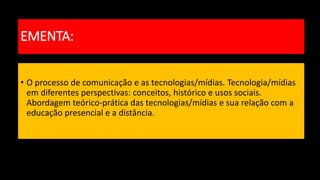 • O processo de comunicação e as tecnologias/mídias. Tecnologia/mídias
em diferentes perspectivas: conceitos, histórico e usos sociais.
Abordagem teórico-prática das tecnologias/mídias e sua relação com a
educação presencial e a distância.
EMENTA:
 