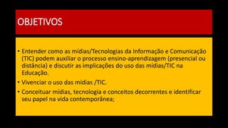 OBJETIVOS
• Entender como as mídias/Tecnologias da Informação e Comunicação
(TIC) podem auxiliar o processo ensino-aprendizagem (presencial ou
distância) e discutir as implicações do uso das mídias/TIC na
Educação.
• Vivenciar o uso das mídias /TIC.
• Conceituar mídias, tecnologia e conceitos decorrentes e identificar
seu papel na vida contemporânea;
 