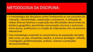 METODOLOGIA DA DISCIPLINA:
• A metodologia das disciplinas online fundamenta-se nos conceitos de
interação, interatividade, cooperação e autonomia. A utilização de
mídias diversas favorece a superação das dificuldades decorrentes da
distância geográfica, permitindo comunicação síncrona e assíncrona
entre alunos, professores e a criação de importantes elos no processo
educacional.
• Esta metodologia responde às características da população atendida
pelo curso, ou seja, estudantes adultos, e procura privilegiar: reflexão,
investigação, problematização, análises, sínteses e produções
técnico/científicas.
 