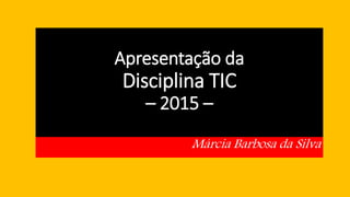 Apresentação da
Disciplina TIC
– 2015 –
Márcia Barbosa da Silva
 