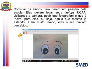 Convidar os alunos para darem um passeio pela escola. Eles devem levar seus  laptops  UCAA. Utilizando a câmera, pedir que fotografem o que é “novo” para eles, ou seja, aquilo que mesmo já estando lá há muito tempo, eles nunca haviam percebido. 
