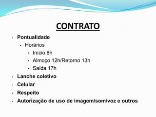 CONTRATO
• Pontualidade
• Horários
• Início 8h
• Almoço 12h/Retorno 13h
• Saída 17h
• Lanche coletivo
• Celular
• Respeito
• Autorização de uso de imagem/som/voz e outros
 